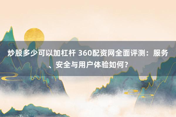 炒股多少可以加杠杆 360配资网全面评测：服务、安全与用户体验如何？