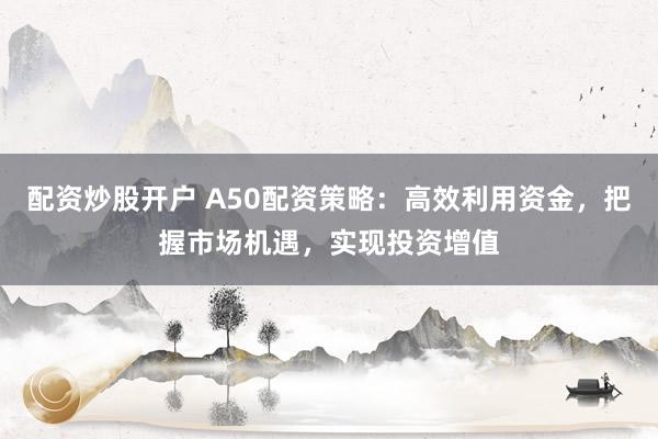 配资炒股开户 A50配资策略：高效利用资金，把握市场机遇，实现投资增值
