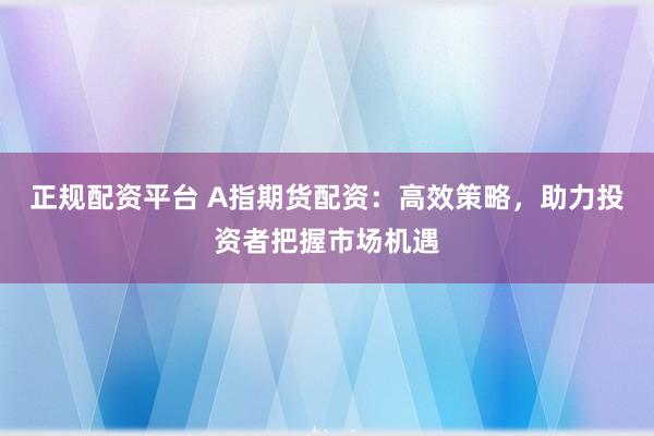 正规配资平台 A指期货配资：高效策略，助力投资者把握市场机遇