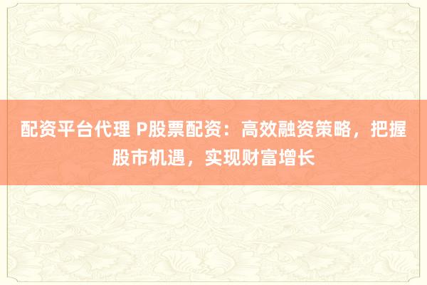 配资平台代理 P股票配资：高效融资策略，把握股市机遇，实现财富增长