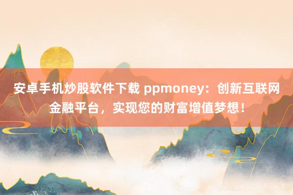 安卓手机炒股软件下载 ppmoney：创新互联网金融平台，实现您的财富增值梦想！