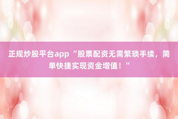 正规炒股平台app “股票配资无需繁琐手续，简单快捷实现资金增值！”