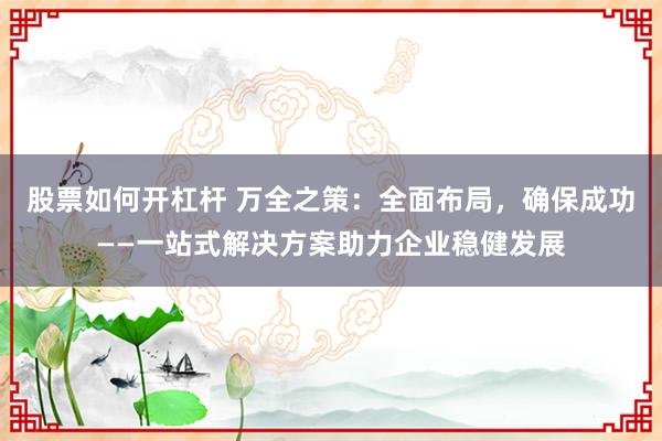 股票如何开杠杆 万全之策：全面布局，确保成功——一站式解决方案助力企业稳健发展