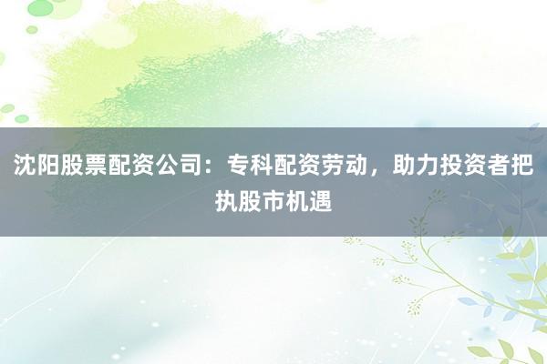 沈阳股票配资公司：专科配资劳动，助力投资者把执股市机遇
