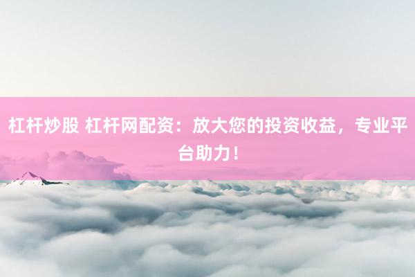 杠杆炒股 杠杆网配资：放大您的投资收益，专业平台助力！