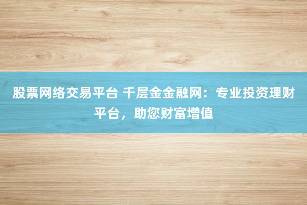 股票网络交易平台 千层金金融网：专业投资理财平台，助您财富增值