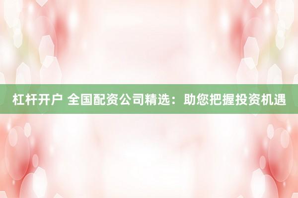 杠杆开户 全国配资公司精选：助您把握投资机遇