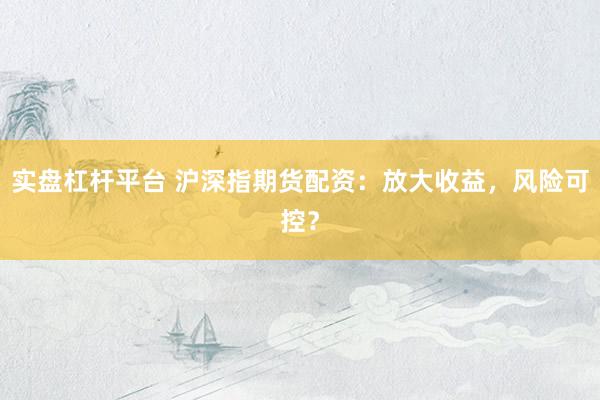 实盘杠杆平台 沪深指期货配资：放大收益，风险可控？