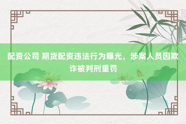 配资公司 期货配资违法行为曝光，涉案人员因欺诈被判刑重罚