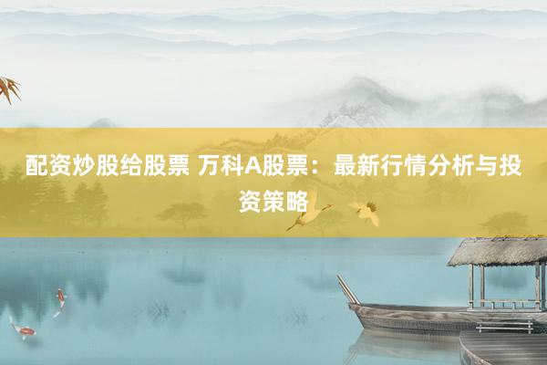 配资炒股给股票 万科A股票：最新行情分析与投资策略
