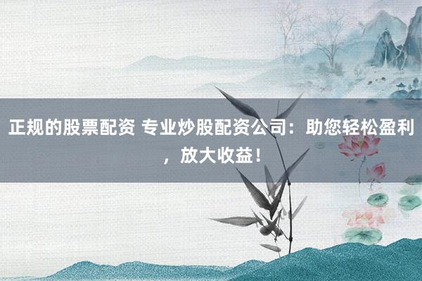正规的股票配资 专业炒股配资公司：助您轻松盈利，放大收益！