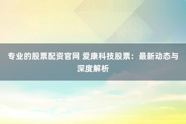 专业的股票配资官网 爱康科技股票：最新动态与深度解析