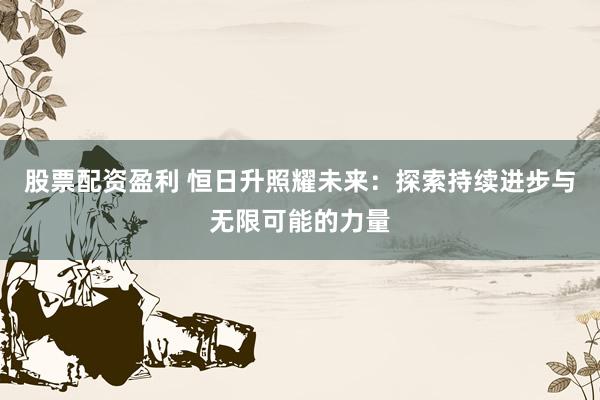 股票配资盈利 恒日升照耀未来：探索持续进步与无限可能的力量