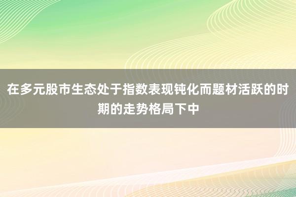 在多元股市生态处于指数表现钝化而题材活跃的时期的走势格局下中