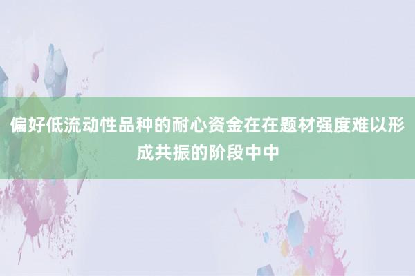 偏好低流动性品种的耐心资金在在题材强度难以形成共振的阶段中中