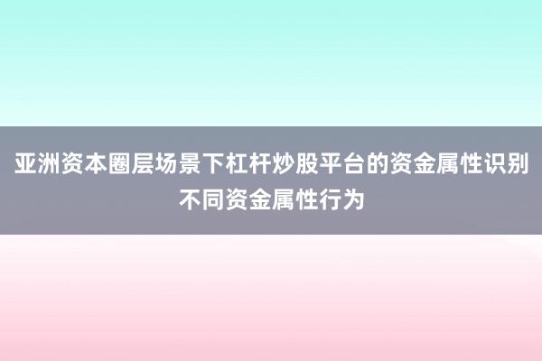 亚洲资本圈层场景下杠杆炒股平台的资金属性识别不同资金属性行为