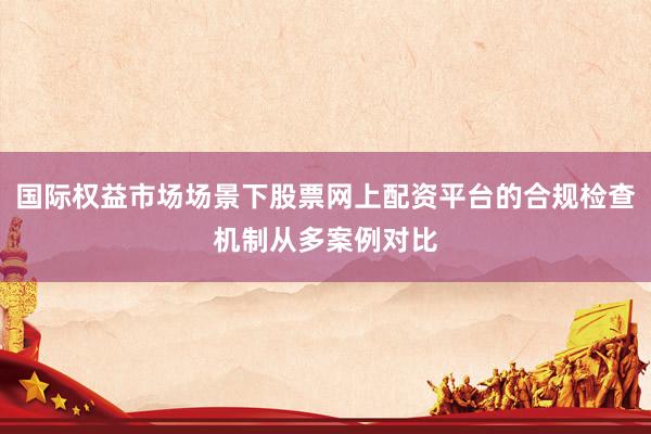 国际权益市场场景下股票网上配资平台的合规检查机制从多案例对比
