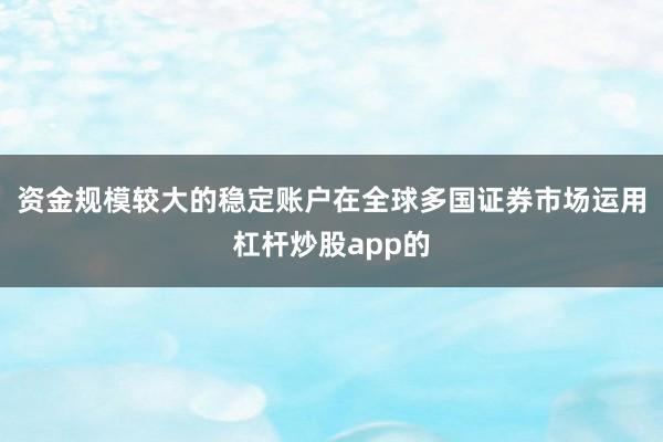 资金规模较大的稳定账户在全球多国证券市场运用杠杆炒股app的