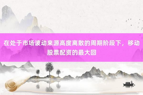 在处于市场波动来源高度离散的周期阶段下，移动股票配资的最大回