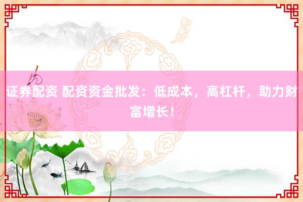 证券配资 配资资金批发：低成本，高杠杆，助力财富增长！