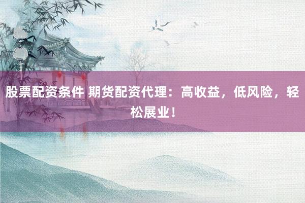股票配资条件 期货配资代理：高收益，低风险，轻松展业！