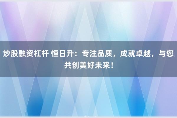 炒股融资杠杆 恒日升:专注品质,成就卓越,与您共创美好未来!