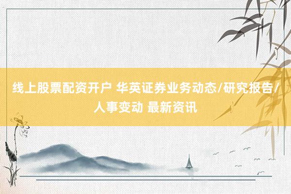 线上股票配资开户 华英证券业务动态/研究报告/人事变动 最新资讯