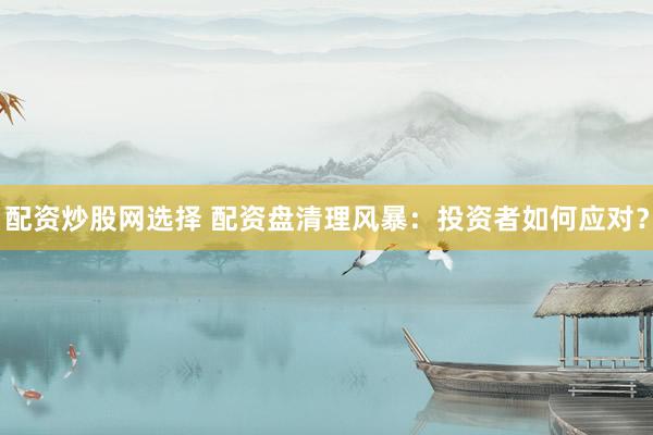 配资炒股网选择 配资盘清理风暴：投资者如何应对？