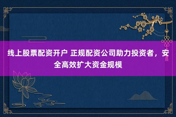 线上股票配资开户 正规配资公司助力投资者，安全高效扩大资金规模