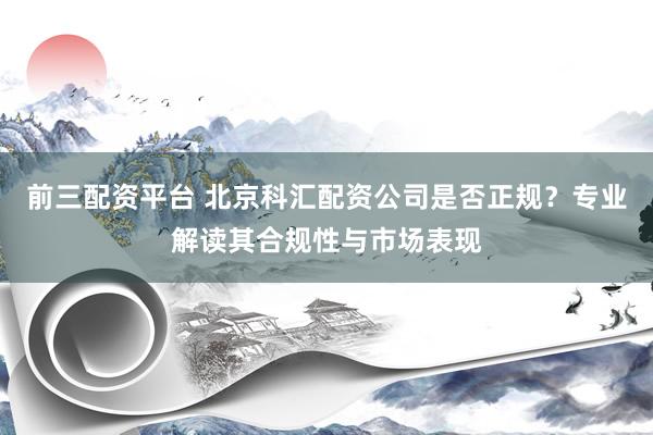 前三配资平台 北京科汇配资公司是否正规？专业解读其合规性与市场表现