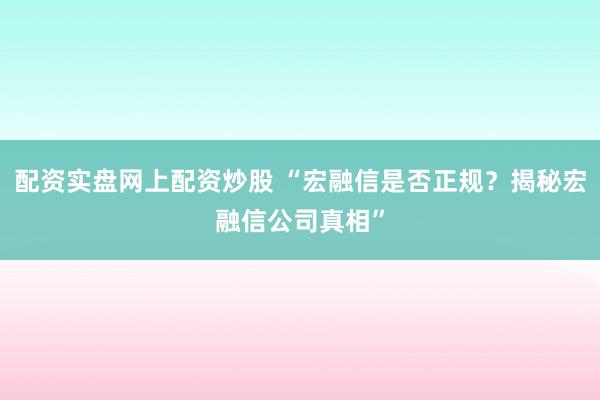 配资实盘网上配资炒股 “宏融信是否正规？揭秘宏融信公司真相”