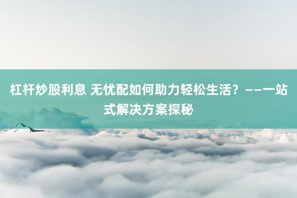 杠杆炒股利息 无忧配如何助力轻松生活？——一站式解决方案探秘