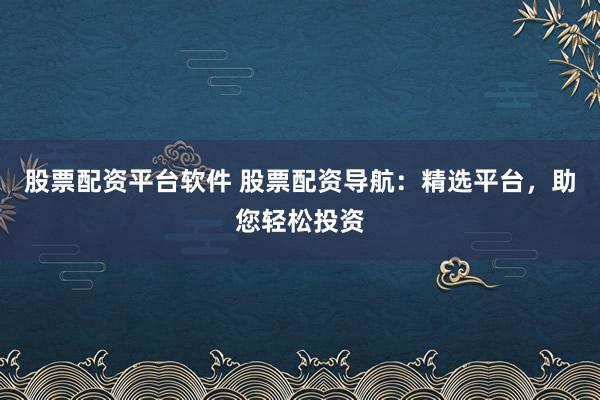 股票配资平台软件 股票配资导航：精选平台，助您轻松投资