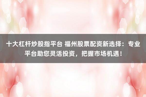 十大杠杆炒股指平台 福州股票配资新选择:专业平台助您灵活投资,把握市场机遇!