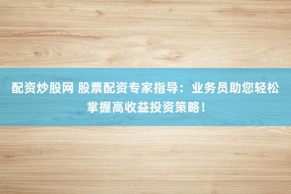 配资炒股网 股票配资专家指导:业务员助您轻松掌握高收益投资策略!