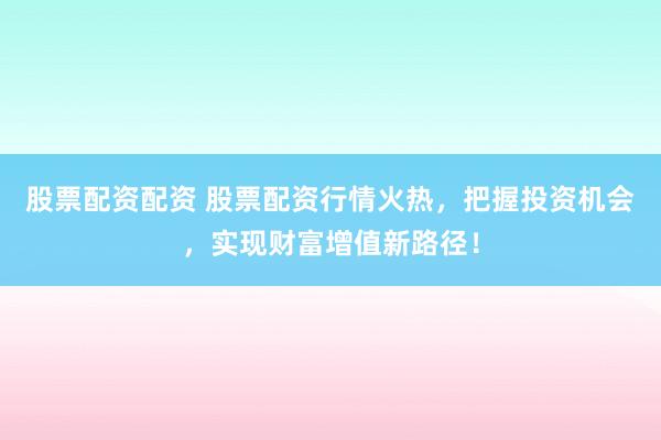 股票配资配资 股票配资行情火热，把握投资机会，实现财富增值新路径！