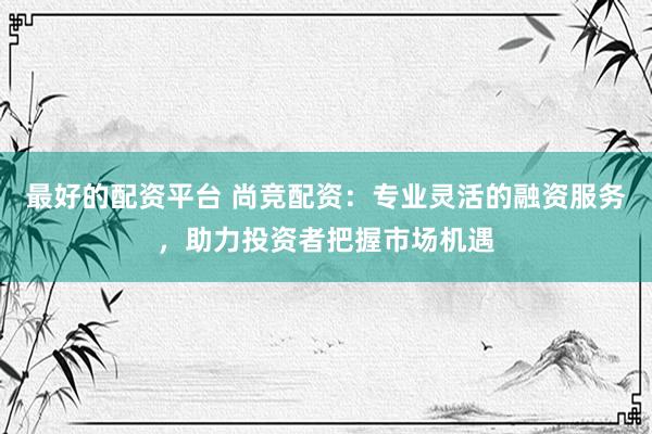 最好的配资平台 尚竞配资：专业灵活的融资服务，助力投资者把握市场机遇