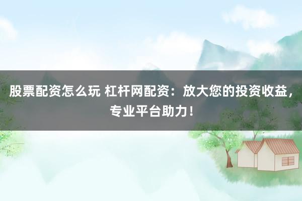 股票配资怎么玩 杠杆网配资：放大您的投资收益，专业平台助力！