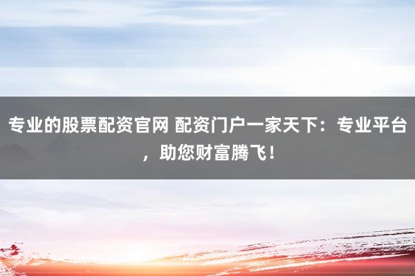 专业的股票配资官网 配资门户一家天下:专业平台,助您财富腾飞!