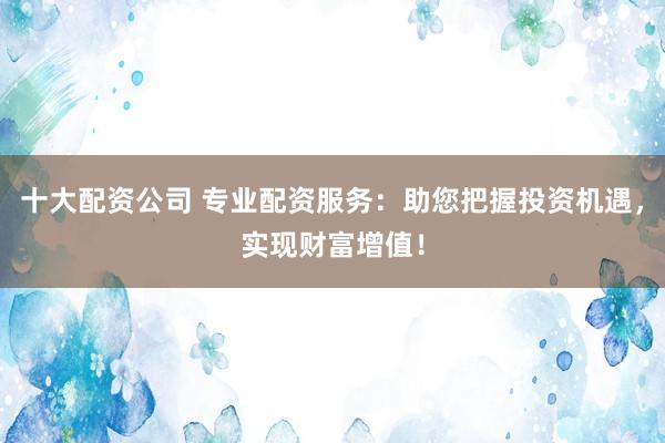 十大配资公司 专业配资服务:助您把握投资机遇,实现财富增值!