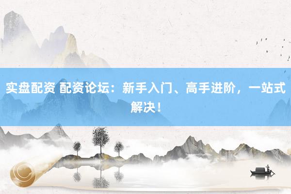 实盘配资 配资论坛：新手入门、高手进阶，一站式解决！
