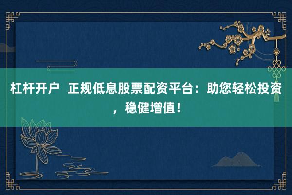 杠杆开户  正规低息股票配资平台：助您轻松投资，稳健增值！