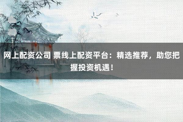 网上配资公司 票线上配资平台：精选推荐，助您把握投资机遇！