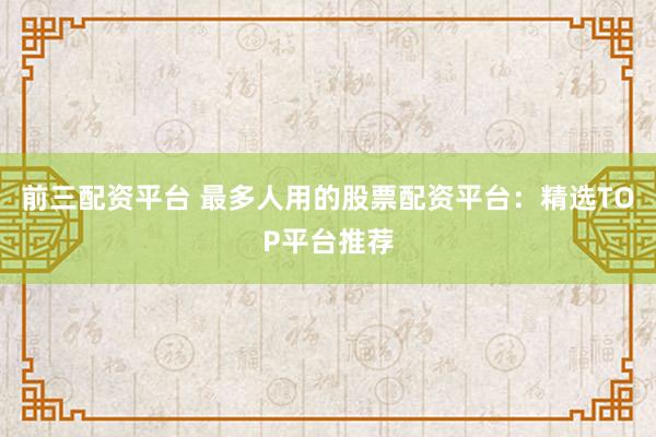 前三配资平台 最多人用的股票配资平台：精选TOP平台推荐