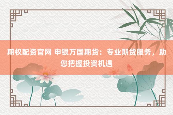期权配资官网 申银万国期货：专业期货服务，助您把握投资机遇