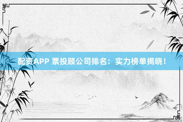 配资APP 票投顾公司排名：实力榜单揭晓！