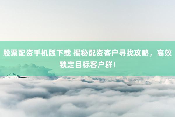 股票配资手机版下载 揭秘配资客户寻找攻略，高效锁定目标客户群！