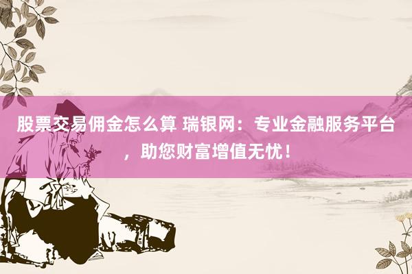 股票交易佣金怎么算 瑞银网：专业金融服务平台，助您财富增值无忧！