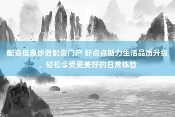 配资低息炒股配资门户 好点点助力生活品质升级，轻松享受更美好的日常体验