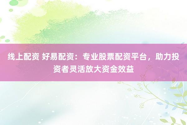 线上配资 好易配资：专业股票配资平台，助力投资者灵活放大资金效益
